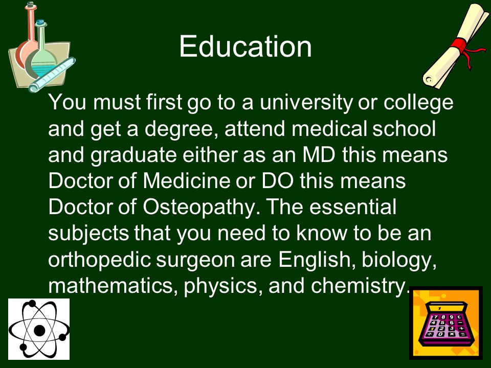 Education You must first go to a university or college and get a degree, attend medical school and graduate either as an MD this means Doctor of Medicine or DO this means Doctor of Osteopathy.