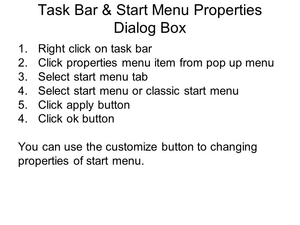 Task Bar & Start Menu Properties Dialog Box 1.Right click on task bar 2.Click properties menu item from pop up menu 3.Select start menu tab 4.Select start menu or classic start menu 5.Click apply button 4.Click ok button You can use the customize button to changing properties of start menu.