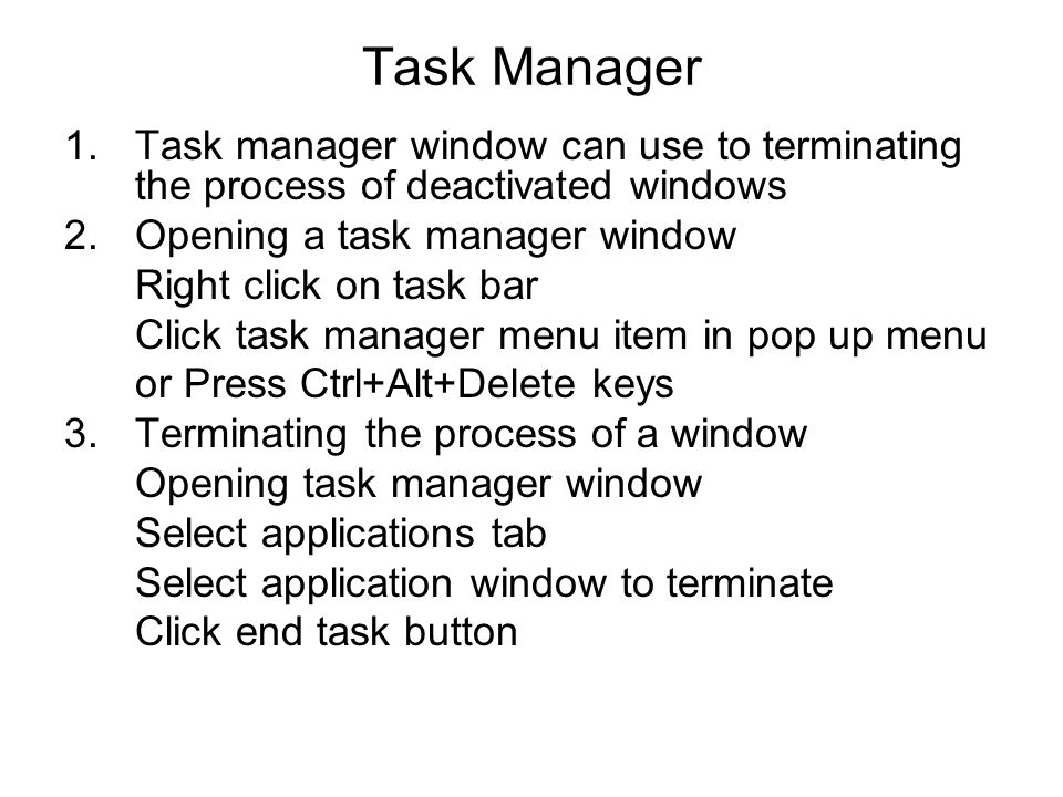 Task Manager 1.Task manager window can use to terminating the process of deactivated windows 2.Opening a task manager window Right click on task bar Click task manager menu item in pop up menu or Press Ctrl+Alt+Delete keys 3.Terminating the process of a window Opening task manager window Select applications tab Select application window to terminate Click end task button