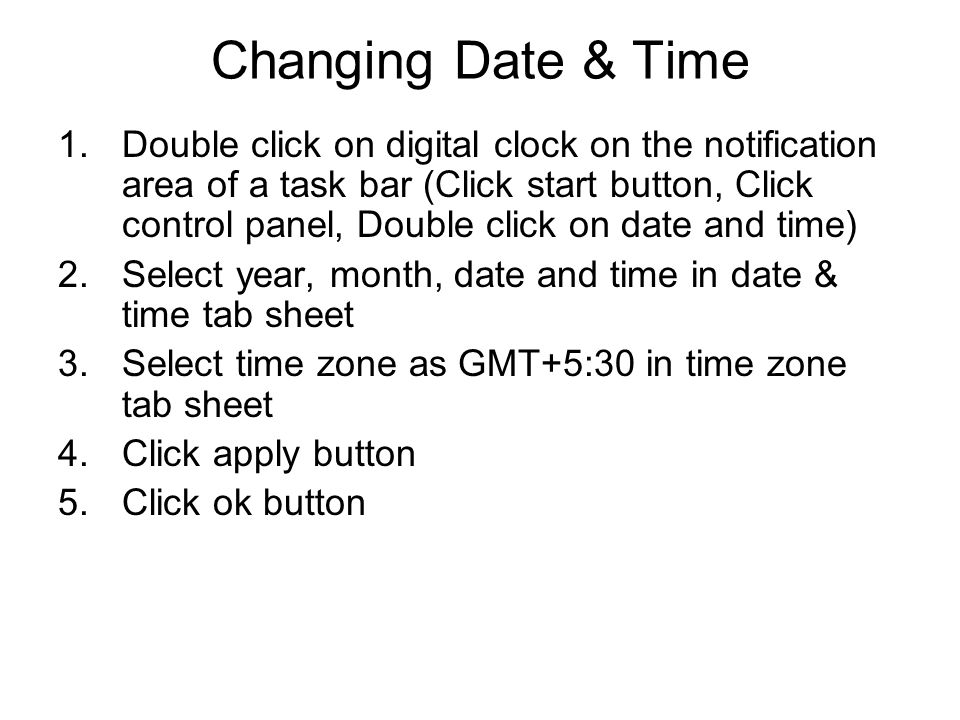 Changing Date & Time 1.Double click on digital clock on the notification area of a task bar (Click start button, Click control panel, Double click on date and time) 2.Select year, month, date and time in date & time tab sheet 3.Select time zone as GMT+5:30 in time zone tab sheet 4.Click apply button 5.Click ok button