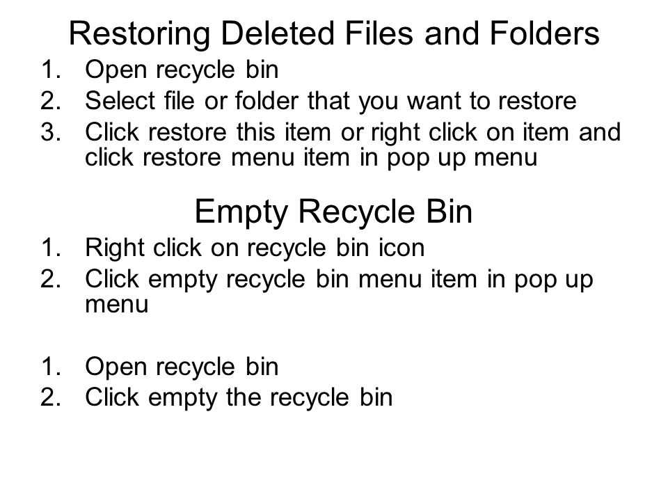Restoring Deleted Files and Folders 1.Open recycle bin 2.Select file or folder that you want to restore 3.Click restore this item or right click on item and click restore menu item in pop up menu Empty Recycle Bin 1.Right click on recycle bin icon 2.Click empty recycle bin menu item in pop up menu 1.Open recycle bin 2.Click empty the recycle bin