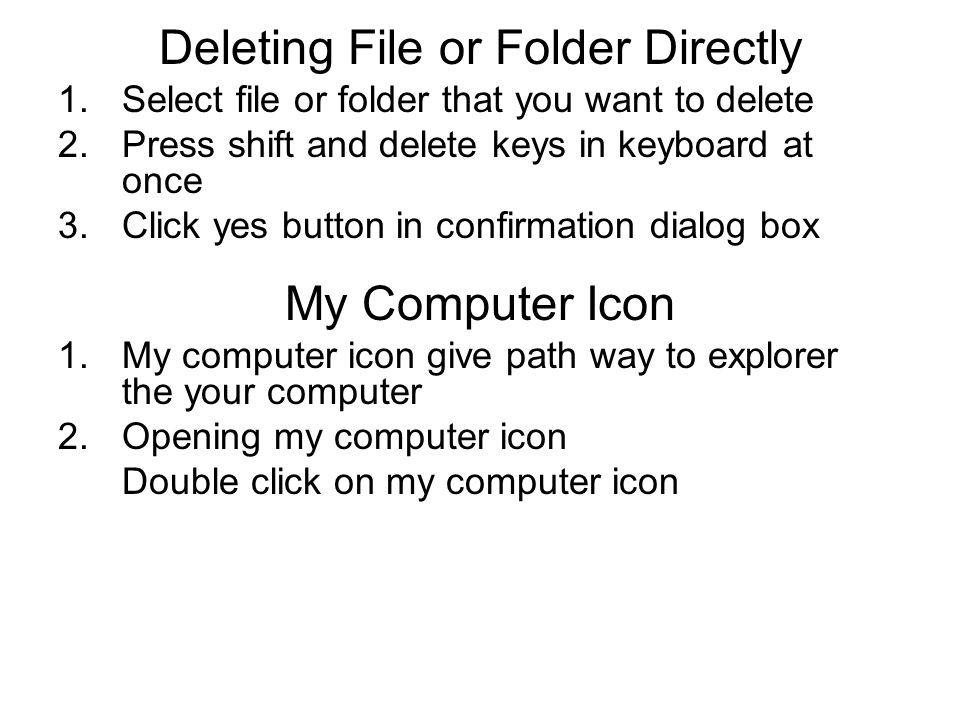 Deleting File or Folder Directly 1.Select file or folder that you want to delete 2.Press shift and delete keys in keyboard at once 3.Click yes button in confirmation dialog box My Computer Icon 1.My computer icon give path way to explorer the your computer 2.Opening my computer icon Double click on my computer icon