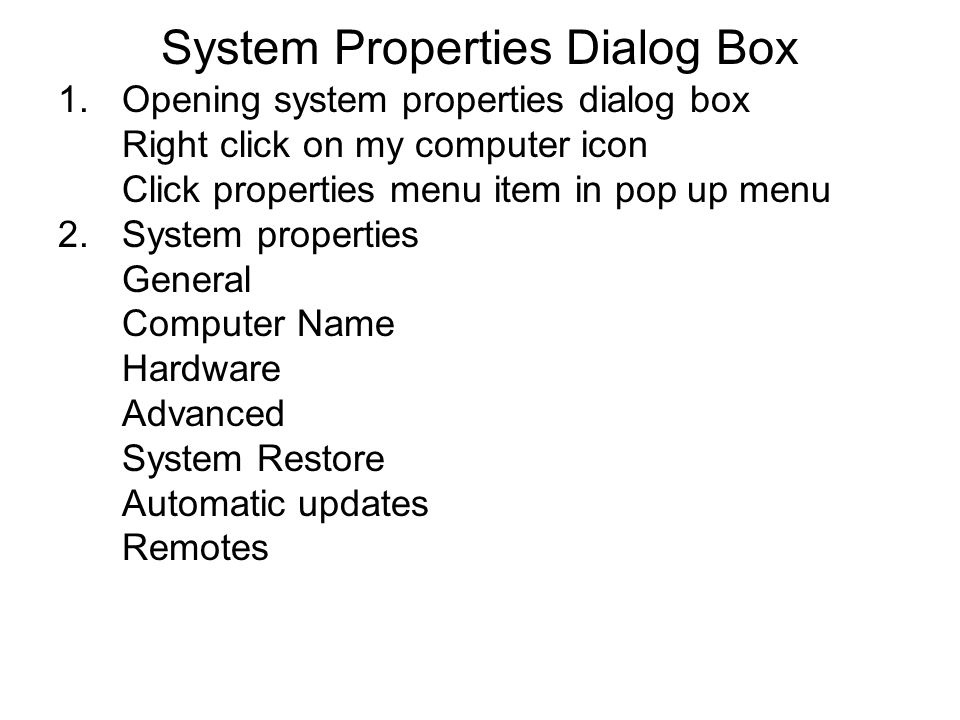 System Properties Dialog Box 1.Opening system properties dialog box Right click on my computer icon Click properties menu item in pop up menu 2.System properties General Computer Name Hardware Advanced System Restore Automatic updates Remotes