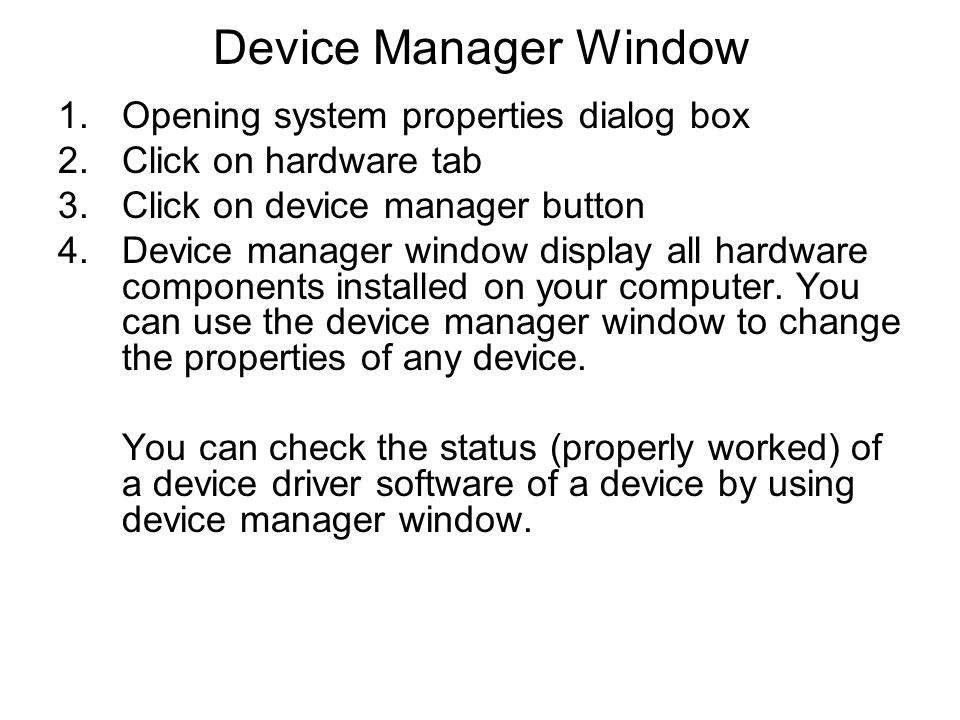Device Manager Window 1.Opening system properties dialog box 2.Click on hardware tab 3.Click on device manager button 4.Device manager window display all hardware components installed on your computer.