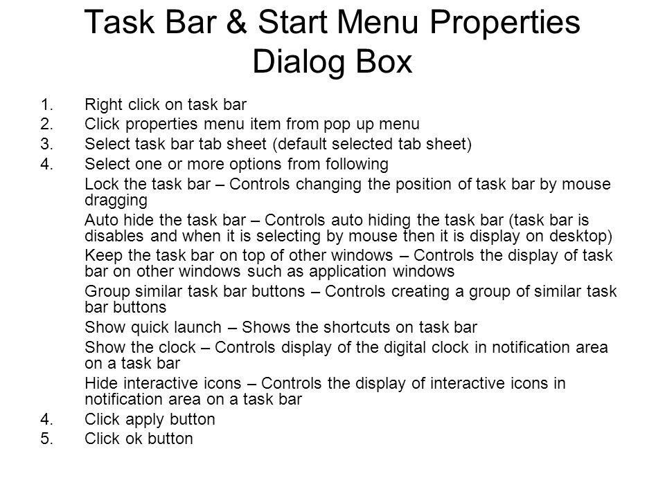 Task Bar & Start Menu Properties Dialog Box 1.Right click on task bar 2.Click properties menu item from pop up menu 3.Select task bar tab sheet (default selected tab sheet) 4.Select one or more options from following Lock the task bar – Controls changing the position of task bar by mouse dragging Auto hide the task bar – Controls auto hiding the task bar (task bar is disables and when it is selecting by mouse then it is display on desktop) Keep the task bar on top of other windows – Controls the display of task bar on other windows such as application windows Group similar task bar buttons – Controls creating a group of similar task bar buttons Show quick launch – Shows the shortcuts on task bar Show the clock – Controls display of the digital clock in notification area on a task bar Hide interactive icons – Controls the display of interactive icons in notification area on a task bar 4.Click apply button 5.Click ok button