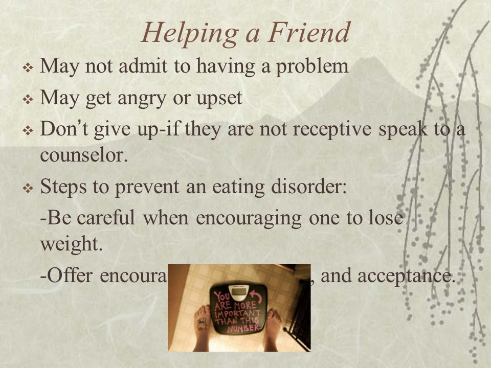 Helping a Friend  May not admit to having a problem  May get angry or upset  Don ’ t give up-if they are not receptive speak to a counselor.
