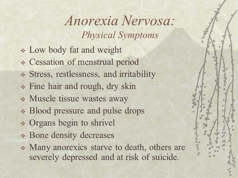 Anorexia Nervosa: Physical Symptoms  Low body fat and weight  Cessation of menstrual period  Stress, restlessness, and irritability  Fine hair and rough, dry skin  Muscle tissue wastes away  Blood pressure and pulse drops  Organs begin to shrivel  Bone density decreases  Many anorexics starve to death, others are severely depressed and at risk of suicide.