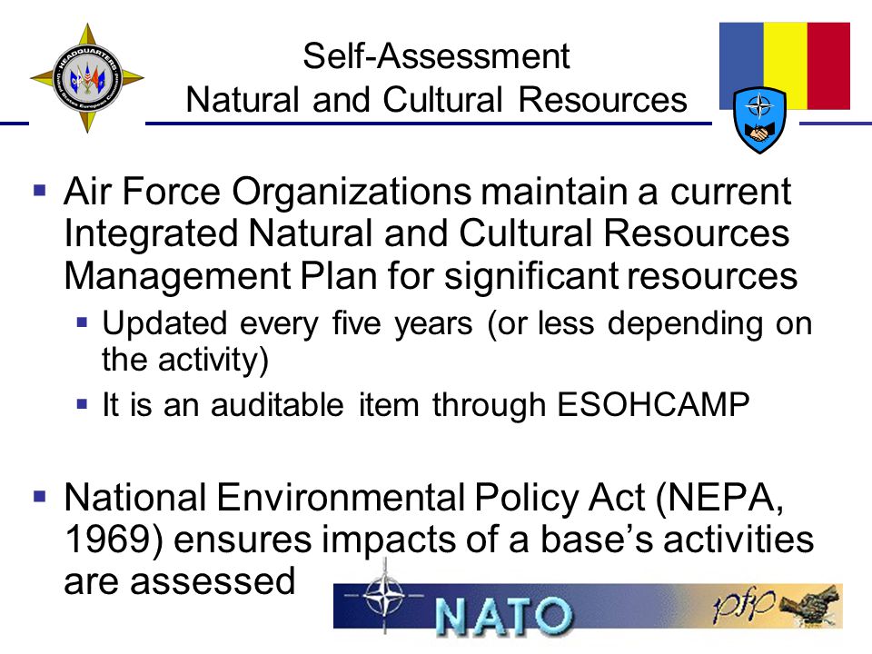 Self-Assessment Natural and Cultural Resources  Air Force Organizations maintain a current Integrated Natural and Cultural Resources Management Plan for significant resources  Updated every five years (or less depending on the activity)  It is an auditable item through ESOHCAMP  National Environmental Policy Act (NEPA, 1969) ensures impacts of a base’s activities are assessed