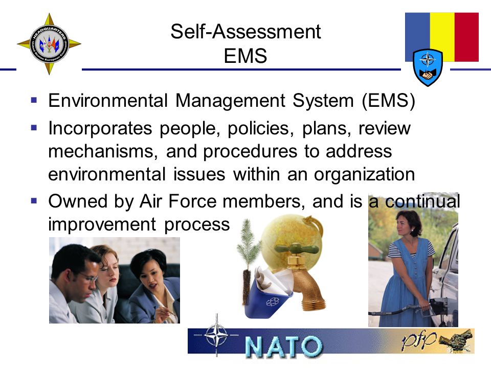 Self-Assessment EMS  Environmental Management System (EMS)  Incorporates people, policies, plans, review mechanisms, and procedures to address environmental issues within an organization  Owned by Air Force members, and is a continual improvement process