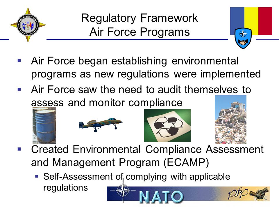 Regulatory Framework Air Force Programs  Air Force began establishing environmental programs as new regulations were implemented  Air Force saw the need to audit themselves to assess and monitor compliance  Created Environmental Compliance Assessment and Management Program (ECAMP)  Self-Assessment of complying with applicable regulations