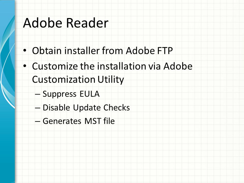 Adobe Reader Obtain installer from Adobe FTP Customize the installation via Adobe Customization Utility – Suppress EULA – Disable Update Checks – Generates MST file