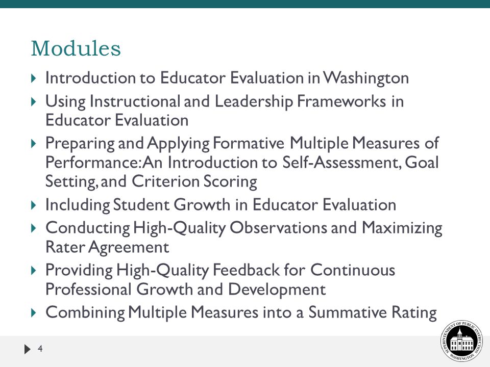  Introduction to Educator Evaluation in Washington  Using Instructional and Leadership Frameworks in Educator Evaluation  Preparing and Applying Formative Multiple Measures of Performance: An Introduction to Self-Assessment, Goal Setting, and Criterion Scoring  Including Student Growth in Educator Evaluation  Conducting High-Quality Observations and Maximizing Rater Agreement  Providing High-Quality Feedback for Continuous Professional Growth and Development  Combining Multiple Measures into a Summative Rating 4 Modules