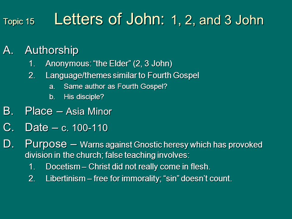 Topic 15 Letters of John: 1, 2, and 3 John A.Authorship 1.Anonymous: the Elder (2, 3 John) 2.Language/themes similar to Fourth Gospel a.Same author as Fourth Gospel.