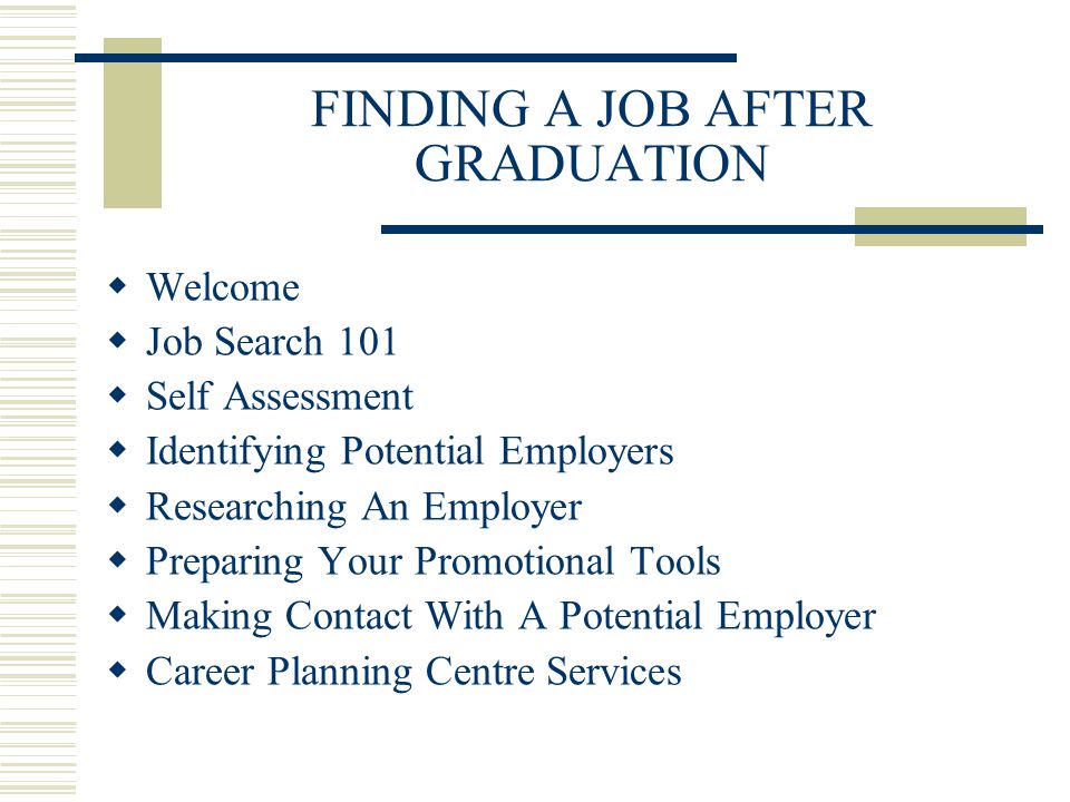 FINDING A JOB AFTER GRADUATION  Welcome  Job Search 101  Self Assessment  Identifying Potential Employers  Researching An Employer  Preparing Your Promotional Tools  Making Contact With A Potential Employer  Career Planning Centre Services