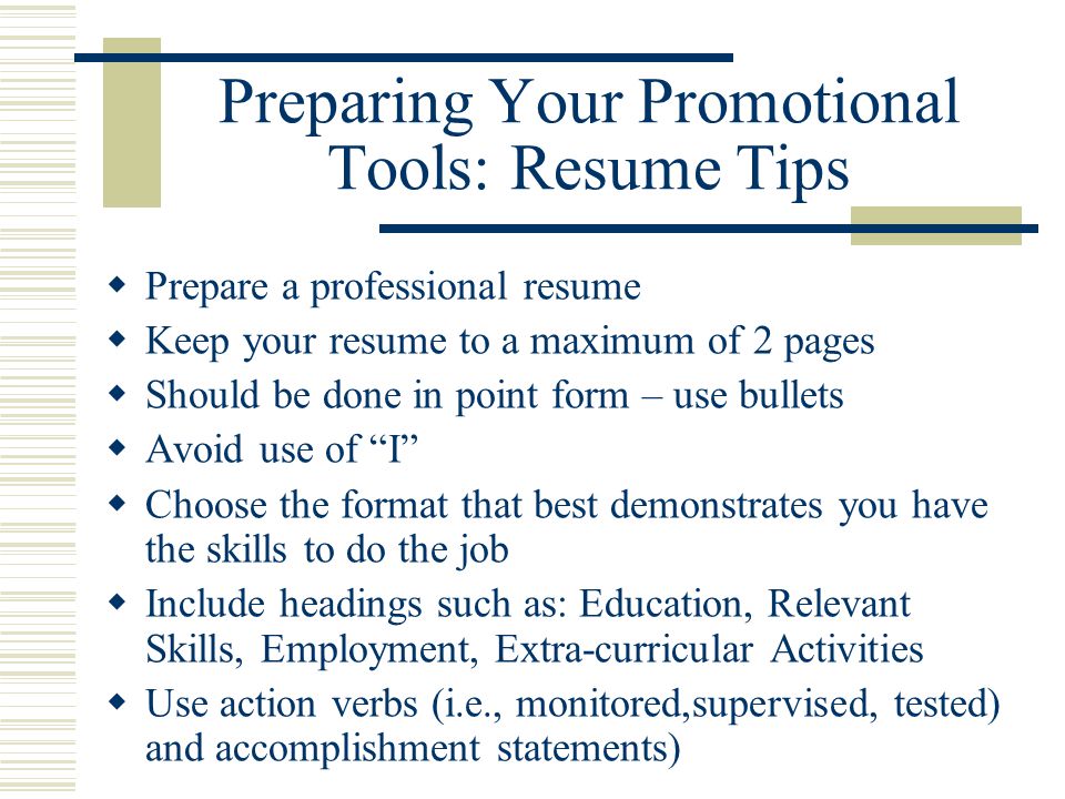 Preparing Your Promotional Tools: Resume Tips  Prepare a professional resume  Keep your resume to a maximum of 2 pages  Should be done in point form – use bullets  Avoid use of I  Choose the format that best demonstrates you have the skills to do the job  Include headings such as: Education, Relevant Skills, Employment, Extra-curricular Activities  Use action verbs (i.e., monitored,supervised, tested) and accomplishment statements)