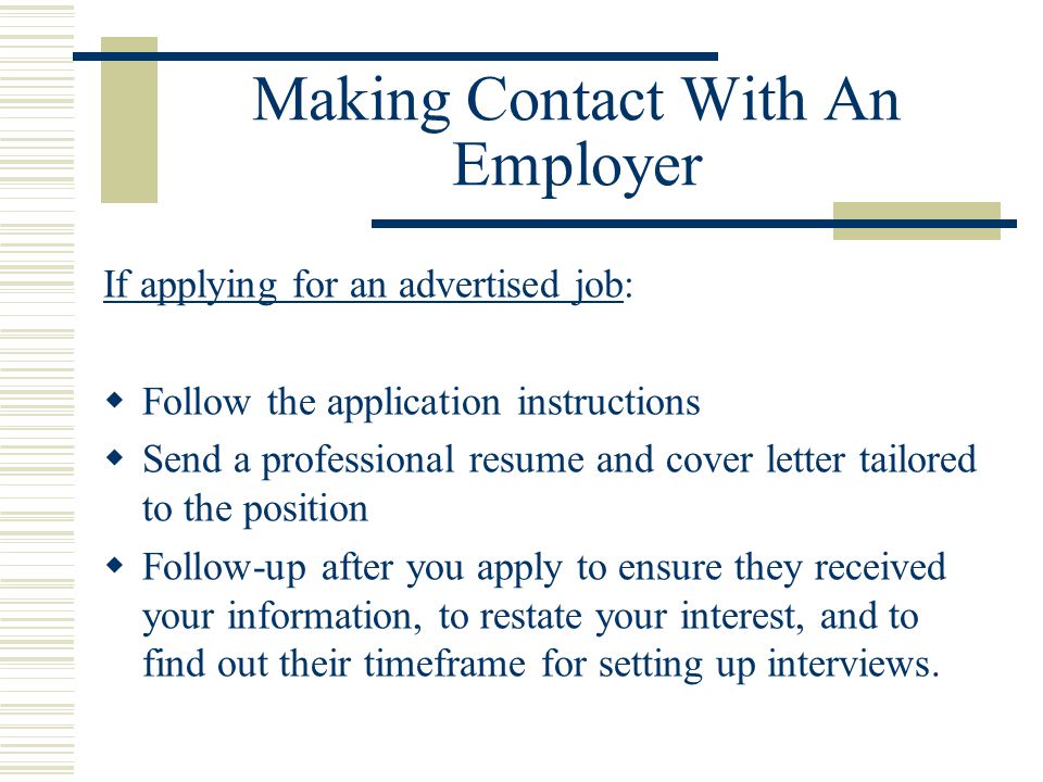 Making Contact With An Employer If applying for an advertised job:  Follow the application instructions  Send a professional resume and cover letter tailored to the position  Follow-up after you apply to ensure they received your information, to restate your interest, and to find out their timeframe for setting up interviews.