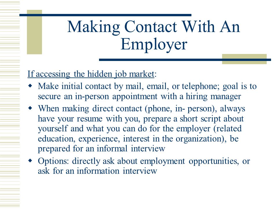 Making Contact With An Employer If accessing the hidden job market:  Make initial contact by mail,  , or telephone; goal is to secure an in-person appointment with a hiring manager  When making direct contact (phone, in- person), always have your resume with you, prepare a short script about yourself and what you can do for the employer (related education, experience, interest in the organization), be prepared for an informal interview  Options: directly ask about employment opportunities, or ask for an information interview