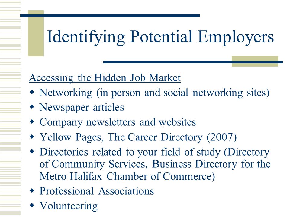 Identifying Potential Employers Accessing the Hidden Job Market  Networking (in person and social networking sites)  Newspaper articles  Company newsletters and websites  Yellow Pages, The Career Directory (2007)  Directories related to your field of study (Directory of Community Services, Business Directory for the Metro Halifax Chamber of Commerce)  Professional Associations  Volunteering