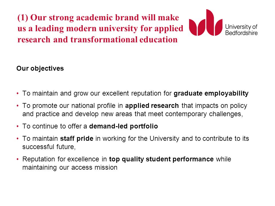 Our objectives To maintain and grow our excellent reputation for graduate employability To promote our national profile in applied research that impacts on policy and practice and develop new areas that meet contemporary challenges, To continue to offer a demand-led portfolio To maintain staff pride in working for the University and to contribute to its successful future, Reputation for excellence in top quality student performance while maintaining our access mission (1) Our strong academic brand will make us a leading modern university for applied research and transformational education