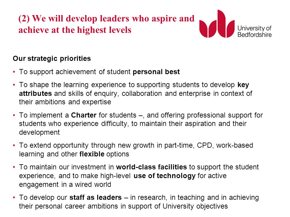 (2) We will develop leaders who aspire and achieve at the highest levels Our strategic priorities To support achievement of student personal best To shape the learning experience to supporting students to develop key attributes and skills of enquiry, collaboration and enterprise in context of their ambitions and expertise To implement a Charter for students –, and offering professional support for students who experience difficulty, to maintain their aspiration and their development To extend opportunity through new growth in part-time, CPD, work-based learning and other flexible options To maintain our investment in world-class facilities to support the student experience, and to make high-level use of technology for active engagement in a wired world To develop our staff as leaders – in research, in teaching and in achieving their personal career ambitions in support of University objectives