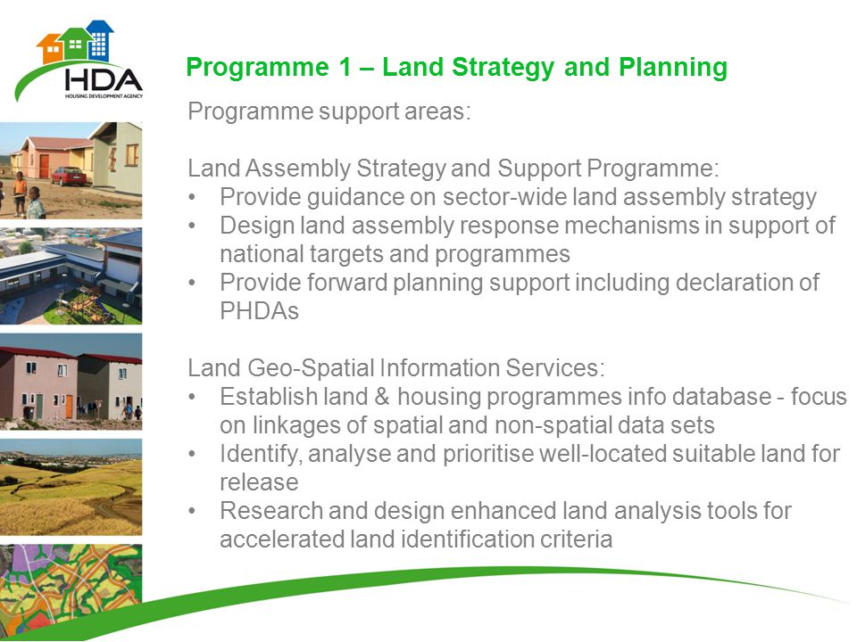 Programme 1 – Land Strategy and Planning Programme support areas: Land Assembly Strategy and Support Programme: Provide guidance on sector-wide land assembly strategy Design land assembly response mechanisms in support of national targets and programmes Provide forward planning support including declaration of PHDAs Land Geo-Spatial Information Services: Establish land & housing programmes info database - focus on linkages of spatial and non-spatial data sets Identify, analyse and prioritise well-located suitable land for release Research and design enhanced land analysis tools for accelerated land identification criteria