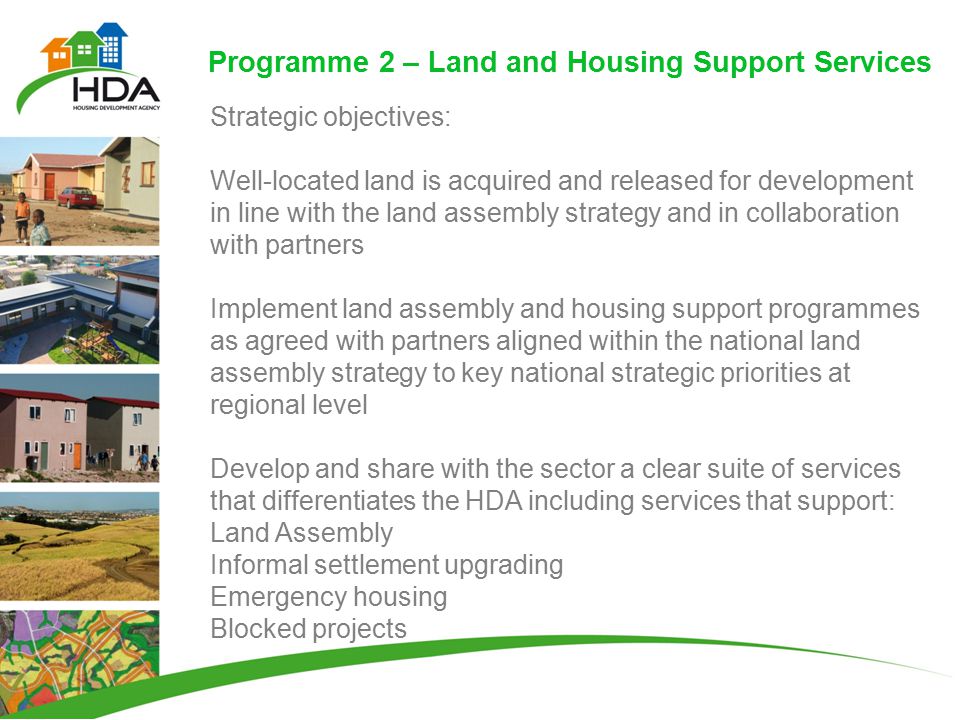Programme 2 – Land and Housing Support Services Strategic objectives: Well-located land is acquired and released for development in line with the land assembly strategy and in collaboration with partners Implement land assembly and housing support programmes as agreed with partners aligned within the national land assembly strategy to key national strategic priorities at regional level Develop and share with the sector a clear suite of services that differentiates the HDA including services that support: Land Assembly Informal settlement upgrading Emergency housing Blocked projects