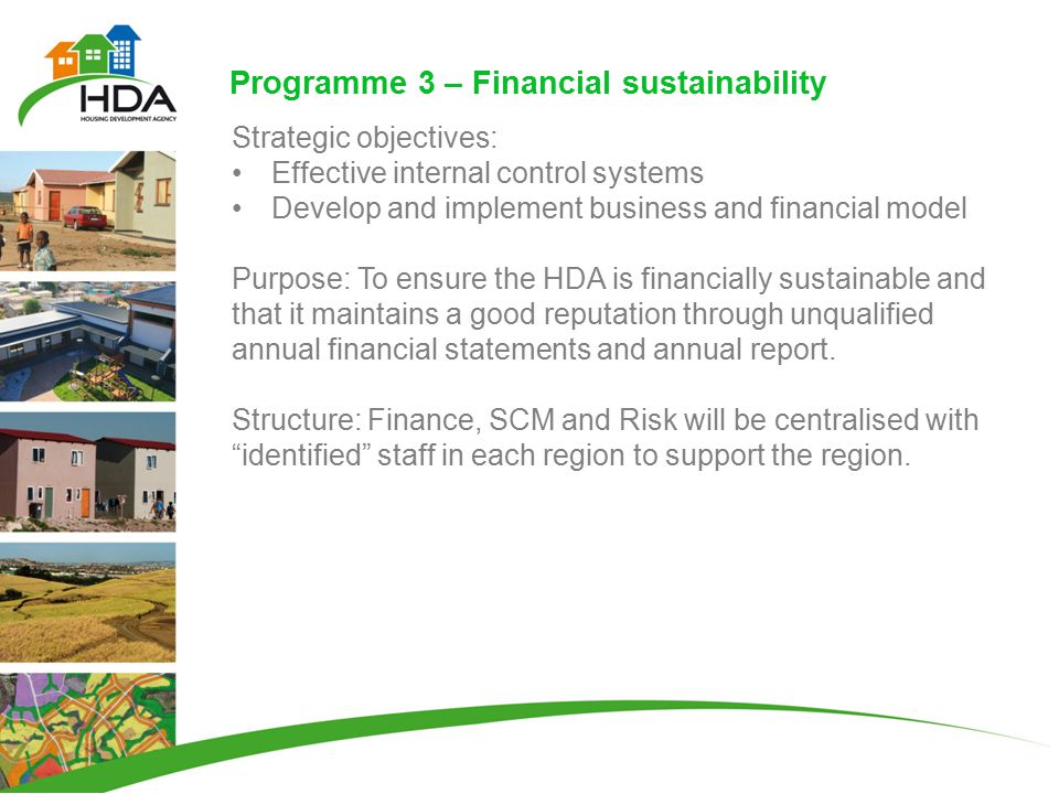 Programme 3 – Financial sustainability Strategic objectives: Effective internal control systems Develop and implement business and financial model Purpose: To ensure the HDA is financially sustainable and that it maintains a good reputation through unqualified annual financial statements and annual report.