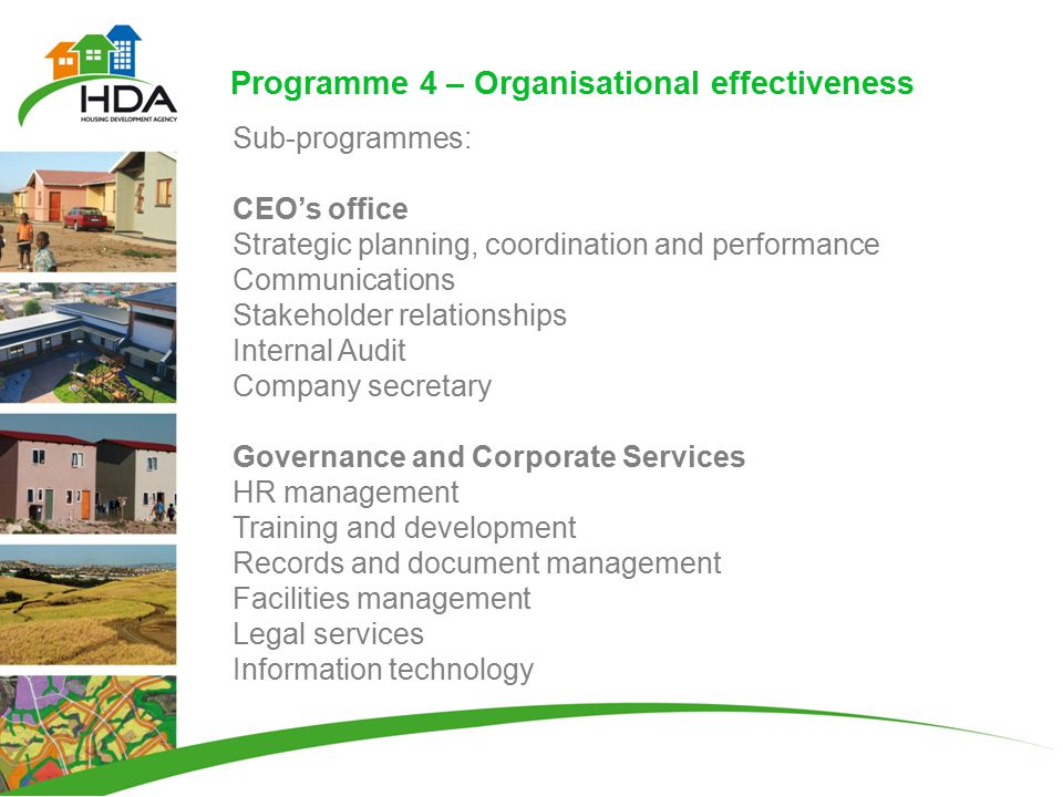 Programme 4 – Organisational effectiveness Sub-programmes: CEO’s office Strategic planning, coordination and performance Communications Stakeholder relationships Internal Audit Company secretary Governance and Corporate Services HR management Training and development Records and document management Facilities management Legal services Information technology