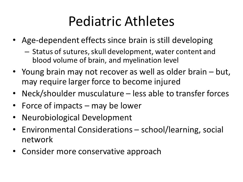 Pediatric Athletes Age-dependent effects since brain is still developing – Status of sutures, skull development, water content and blood volume of brain, and myelination level Young brain may not recover as well as older brain – but, may require larger force to become injured Neck/shoulder musculature – less able to transfer forces Force of impacts – may be lower Neurobiological Development Environmental Considerations – school/learning, social network Consider more conservative approach
