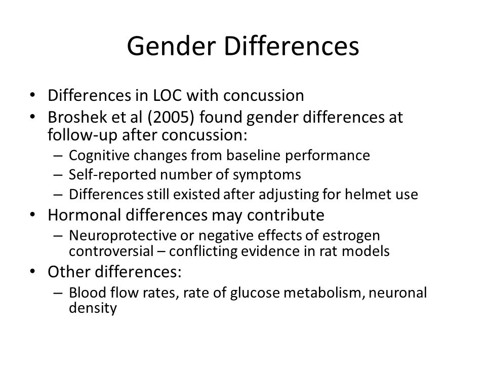 Gender Differences Differences in LOC with concussion Broshek et al (2005) found gender differences at follow-up after concussion: – Cognitive changes from baseline performance – Self-reported number of symptoms – Differences still existed after adjusting for helmet use Hormonal differences may contribute – Neuroprotective or negative effects of estrogen controversial – conflicting evidence in rat models Other differences: – Blood flow rates, rate of glucose metabolism, neuronal density