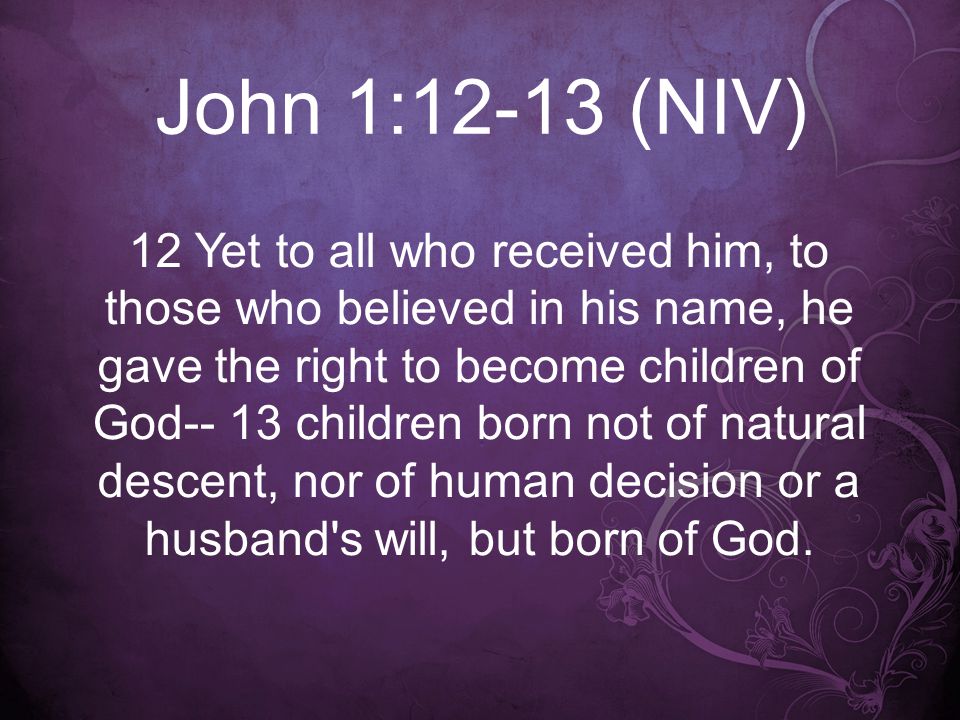 John 1:12-13 (NIV) 12 Yet to all who received him, to those who believed in his name, he gave the right to become children of God-- 13 children born not of natural descent, nor of human decision or a husband s will, but born of God.