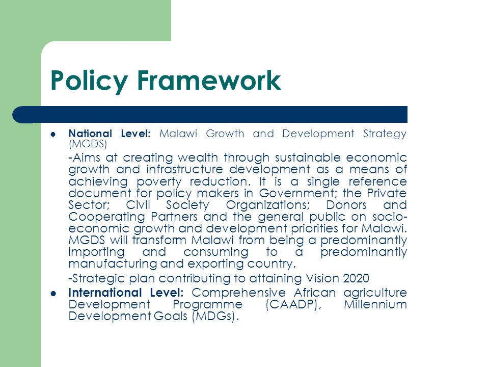Policy Framework National Level: Malawi Growth and Development Strategy (MGDS) -Aims at creating wealth through sustainable economic growth and infrastructure development as a means of achieving poverty reduction.