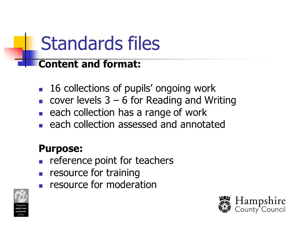 Standards files Content and format: 16 collections of pupils’ ongoing work cover levels 3 – 6 for Reading and Writing each collection has a range of work each collection assessed and annotated Purpose: reference point for teachers resource for training resource for moderation