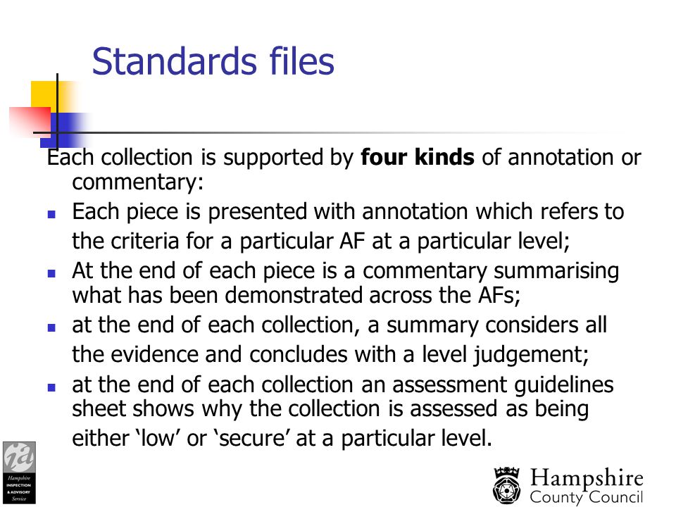 Standards files Each collection is supported by four kinds of annotation or commentary: Each piece is presented with annotation which refers to the criteria for a particular AF at a particular level; At the end of each piece is a commentary summarising what has been demonstrated across the AFs; at the end of each collection, a summary considers all the evidence and concludes with a level judgement; at the end of each collection an assessment guidelines sheet shows why the collection is assessed as being either ‘low’ or ‘secure’ at a particular level.