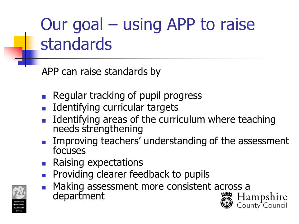 Our goal – using APP to raise standards APP can raise standards by Regular tracking of pupil progress Identifying curricular targets Identifying areas of the curriculum where teaching needs strengthening Improving teachers’ understanding of the assessment focuses Raising expectations Providing clearer feedback to pupils Making assessment more consistent across a department