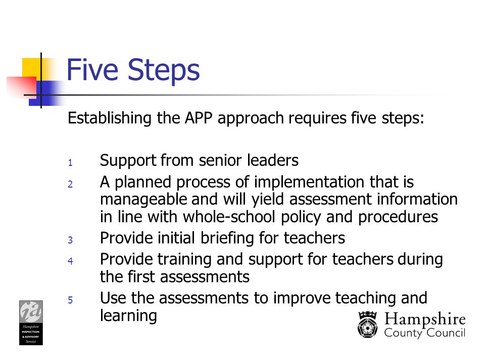 Five Steps Establishing the APP approach requires five steps: 1 Support from senior leaders 2 A planned process of implementation that is manageable and will yield assessment information in line with whole-school policy and procedures 3 Provide initial briefing for teachers 4 Provide training and support for teachers during the first assessments 5 Use the assessments to improve teaching and learning