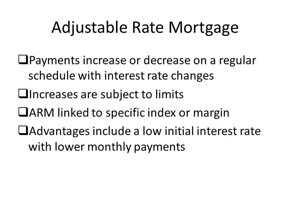 Adjustable Rate Mortgage  Payments increase or decrease on a regular schedule with interest rate changes  Increases are subject to limits  ARM linked to specific index or margin  Advantages include a low initial interest rate with lower monthly payments