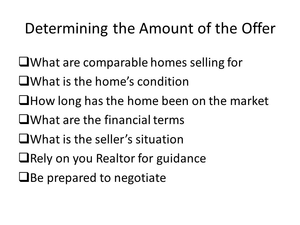 Determining the Amount of the Offer  What are comparable homes selling for  What is the home’s condition  How long has the home been on the market  What are the financial terms  What is the seller’s situation  Rely on you Realtor for guidance  Be prepared to negotiate