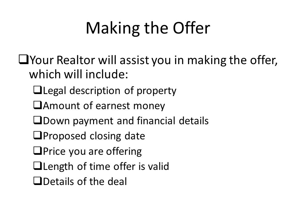 Making the Offer  Your Realtor will assist you in making the offer, which will include:  Legal description of property  Amount of earnest money  Down payment and financial details  Proposed closing date  Price you are offering  Length of time offer is valid  Details of the deal