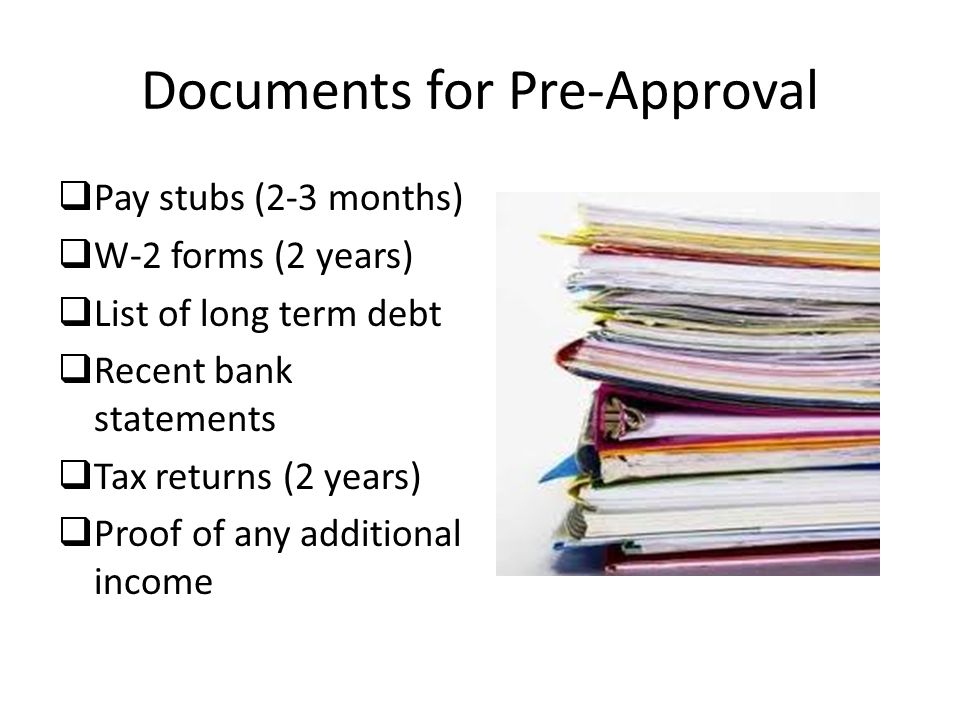 Documents for Pre-Approval  Pay stubs (2-3 months)  W-2 forms (2 years)  List of long term debt  Recent bank statements  Tax returns (2 years)  Proof of any additional income