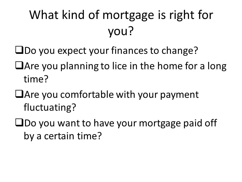 What kind of mortgage is right for you.  Do you expect your finances to change.