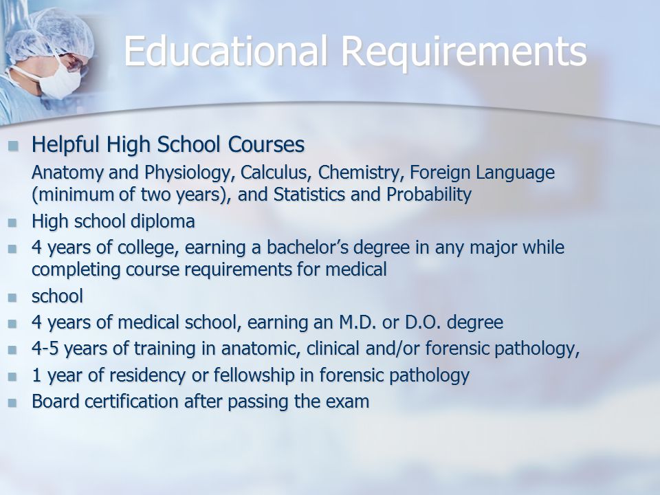 Educational Requirements Helpful High School Courses Helpful High School Courses Anatomy and Physiology, Calculus, Chemistry, Foreign Language (minimum of two years), and Statistics and Probability High school diploma High school diploma 4 years of college, earning a bachelor’s degree in any major while completing course requirements for medical 4 years of college, earning a bachelor’s degree in any major while completing course requirements for medical school school 4 years of medical school, earning an M.D.
