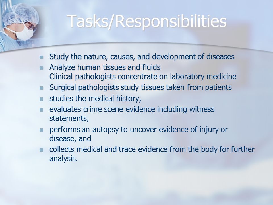 Tasks/Responsibilities Study the nature, causes, and development of diseases Study the nature, causes, and development of diseases Analyze human tissues and fluids Clinical pathologists concentrate on laboratory medicine Analyze human tissues and fluids Clinical pathologists concentrate on laboratory medicine Surgical pathologists study tissues taken from patients Surgical pathologists study tissues taken from patients studies the medical history, evaluates crime scene evidence including witness statements, performs an autopsy to uncover evidence of injury or disease, and collects medical and trace evidence from the body for further analysis.