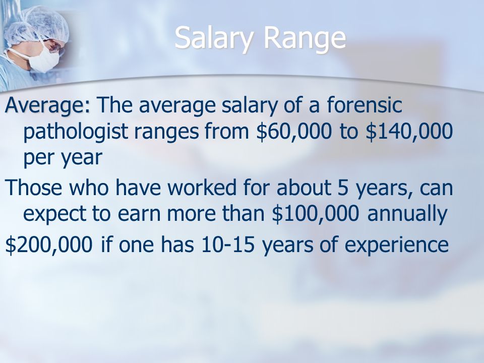 Salary Range Average: Average: The average salary of a forensic pathologist ranges from $60,000 to $140,000 per year Those who have worked for about 5 years, can expect to earn more than $100,000 annually $200,000 if one has years of experience