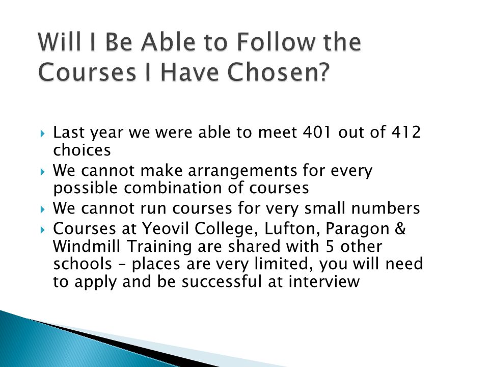  Last year we were able to meet 401 out of 412 choices  We cannot make arrangements for every possible combination of courses  We cannot run courses for very small numbers  Courses at Yeovil College, Lufton, Paragon & Windmill Training are shared with 5 other schools – places are very limited, you will need to apply and be successful at interview