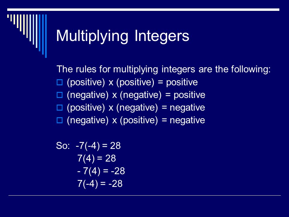 Multiplying Integers The rules for multiplying integers are the following:  (positive) x (positive) = positive  (negative) x (negative) = positive  (positive) x (negative) = negative  (negative) x (positive) = negative So: -7(-4) = 28 7(4) = (4) = -28 7(-4) = -28