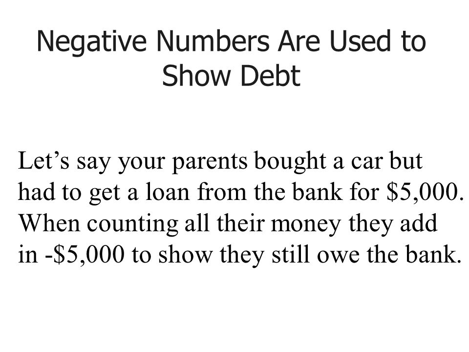 Negative Numbers Are Used to Show Debt Let’s say your parents bought a car but had to get a loan from the bank for $5,000.