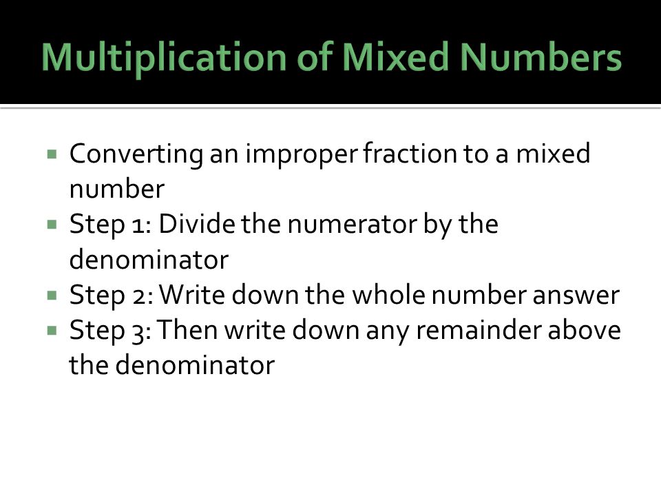  Converting an improper fraction to a mixed number  Step 1: Divide the numerator by the denominator  Step 2: Write down the whole number answer  Step 3: Then write down any remainder above the denominator