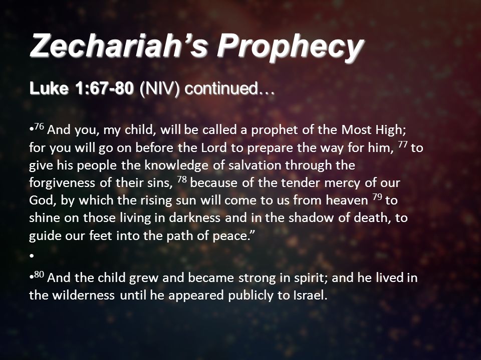 Zechariah’s Prophecy Luke 1:67-80 (NIV) continued… 76 And you, my child, will be called a prophet of the Most High; for you will go on before the Lord to prepare the way for him, 77 to give his people the knowledge of salvation through the forgiveness of their sins, 78 because of the tender mercy of our God, by which the rising sun will come to us from heaven 79 to shine on those living in darkness and in the shadow of death, to guide our feet into the path of peace. 80 And the child grew and became strong in spirit; and he lived in the wilderness until he appeared publicly to Israel.