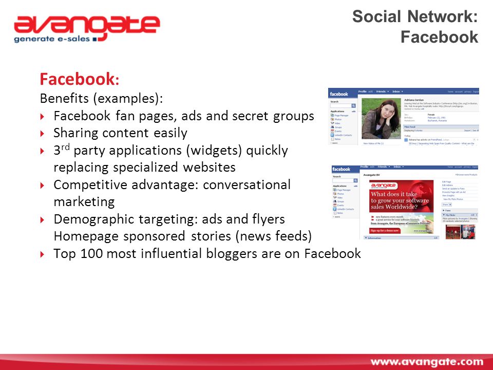 Social Network: Facebook Facebook : Benefits (examples):  Facebook fan pages, ads and secret groups  Sharing content easily  3 rd party applications (widgets) quickly replacing specialized websites  Competitive advantage: conversational marketing  Demographic targeting: ads and flyers Homepage sponsored stories (news feeds)  Top 100 most influential bloggers are on Facebook